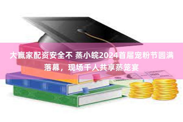 大赢家配资安全不 蒸小皖2024首届宠粉节圆满落幕，现场千人共享蒸笼宴