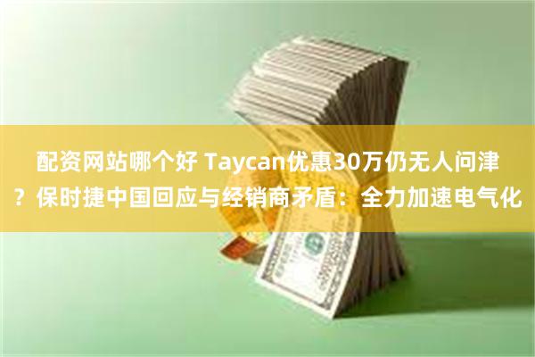 配资网站哪个好 Taycan优惠30万仍无人问津？保时捷中国回应与经销商矛盾：全力加速电气化