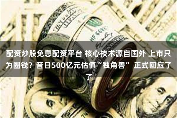 配资炒股免息配资平台 核心技术源自国外 上市只为圈钱？昔日500亿元估值“独角兽” 正式回应了