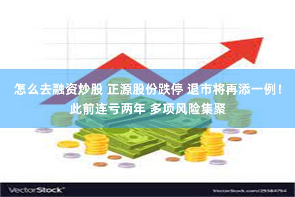 怎么去融资炒股 正源股份跌停 退市将再添一例！此前连亏两年 多项风险集聚