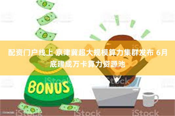 配资门户线上 京津冀超大规模算力集群发布 6月底建成万卡算力资源池