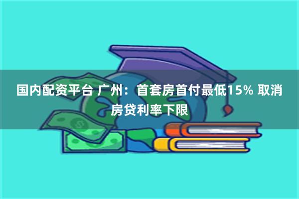 国内配资平台 广州：首套房首付最低15% 取消房贷利率下限