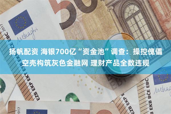 扬帆配资 海银700亿“资金池”调查：操控傀儡空壳构筑灰色金融网 理财产品全数违规