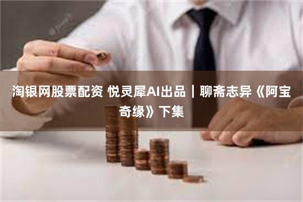 淘银网股票配资 悦灵犀AI出品｜聊斋志异《阿宝奇缘》下集