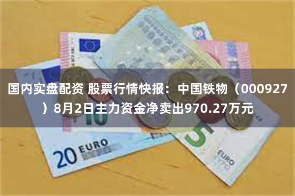 国内实盘配资 股票行情快报：中国铁物（000927）8月2日主力资金净卖出970.27万元