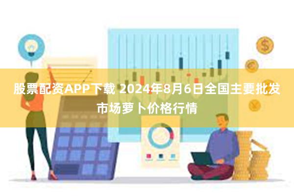 股票配资APP下载 2024年8月6日全国主要批发市场萝卜价格行情