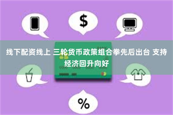 线下配资线上 三轮货币政策组合拳先后出台 支持经济回升向好