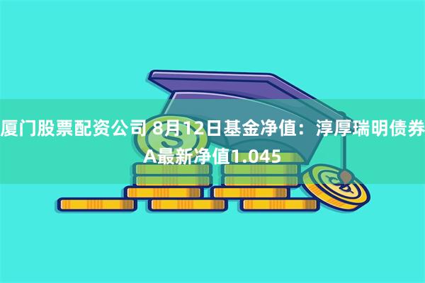 厦门股票配资公司 8月12日基金净值：淳厚瑞明债券A最新净值1.045