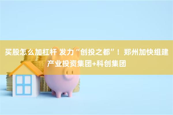 买股怎么加杠杆 发力“创投之都”！郑州加快组建产业投资集团+科创集团