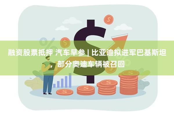 融资股票抵押 汽车早参 | 比亚迪拟进军巴基斯坦，部分奥迪车辆被召回