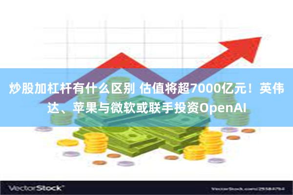 炒股加杠杆有什么区别 估值将超7000亿元！英伟达、苹果与微软或联手投资OpenAI