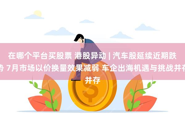 在哪个平台买股票 港股异动 | 汽车股延续近期跌势 7月市场以价换量效果减弱 车企出海机遇与挑战并存