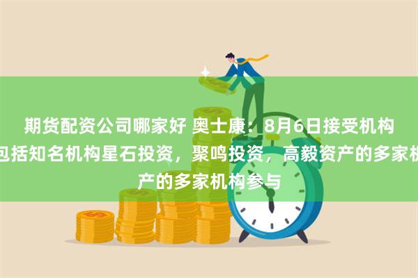 期货配资公司哪家好 奥士康：8月6日接受机构调研，包括知名机构星石投资，聚鸣投资，高毅资产的多家机构参与