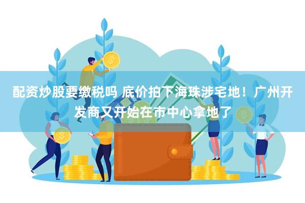 配资炒股要缴税吗 底价拍下海珠涉宅地！广州开发商又开始在市中心拿地了