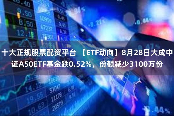 十大正规股票配资平台 【ETF动向】8月28日大成中证A50ETF基金跌0.52%，份额减少3100万份