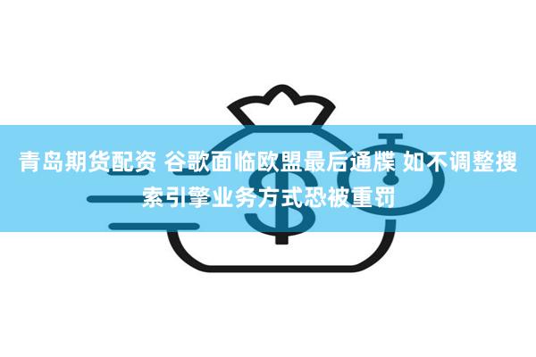 青岛期货配资 谷歌面临欧盟最后通牒 如不调整搜索引擎业务方式恐被重罚