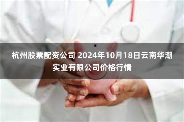 杭州股票配资公司 2024年10月18日云南华潮实业有限公司价格行情