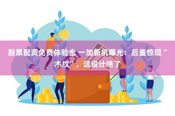 股票配资免费体验金 一加新机曝光：后盖惊现“木纹”，这设计绝了