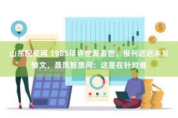 山东配资网 1985年许世友去世，报刊迟迟未发悼文，聂凤智质问：这是在针对谁