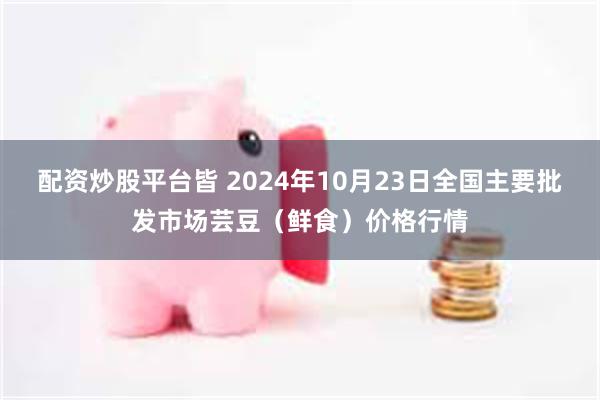 配资炒股平台皆 2024年10月23日全国主要批发市场芸豆（鲜食）价格行情