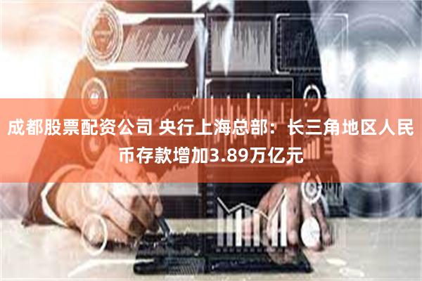 成都股票配资公司 央行上海总部：长三角地区人民币存款增加3.89万亿元