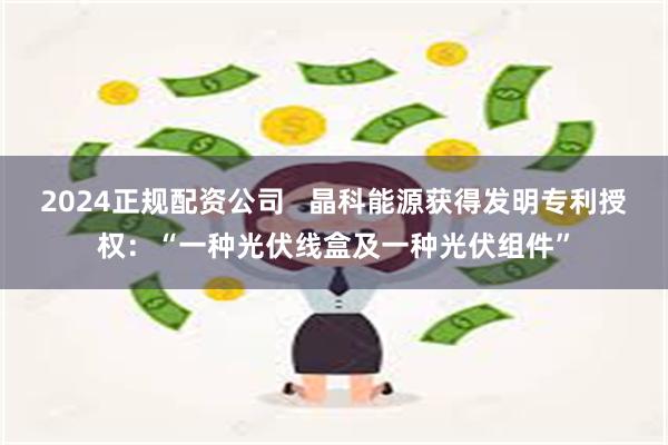 2024正规配资公司   晶科能源获得发明专利授权：“一种光伏线盒及一种光伏组件”