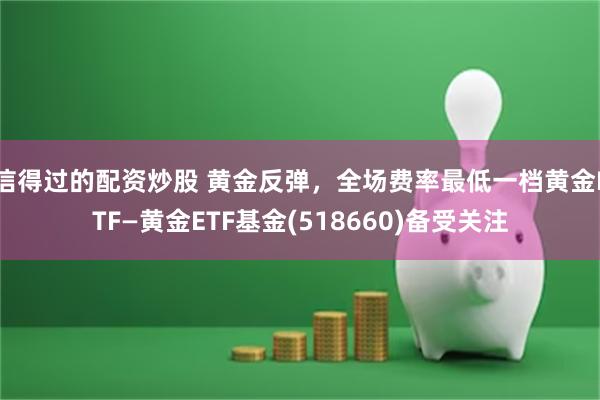 信得过的配资炒股 黄金反弹，全场费率最低一档黄金ETF—黄金ETF基金(518660)备受关注