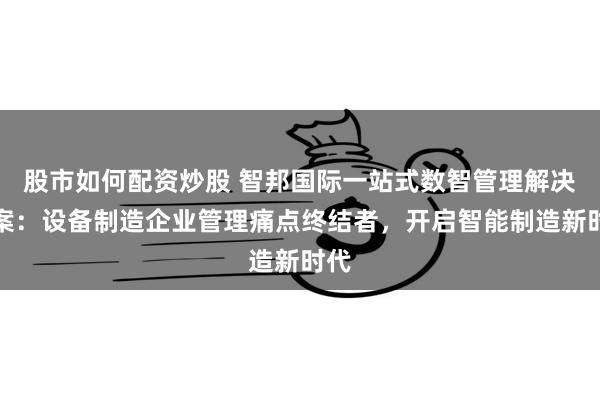 股市如何配资炒股 智邦国际一站式数智管理解决方案：设备制造企业管理痛点终结者，开启智能制造新时代