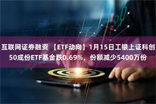 互联网证劵融资 【ETF动向】1月15日工银上证科创50成份ETF基金跌0.69%，份额减少5400万份