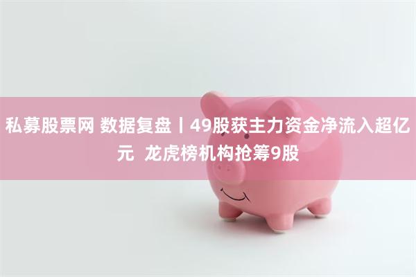 私募股票网 数据复盘丨49股获主力资金净流入超亿元  龙虎榜机构抢筹9股