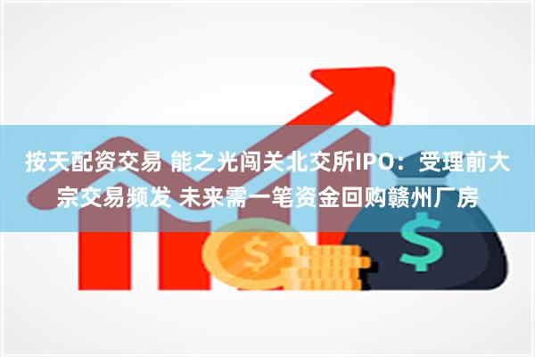 按天配资交易 能之光闯关北交所IPO：受理前大宗交易频发 未来需一笔资金回购赣州厂房