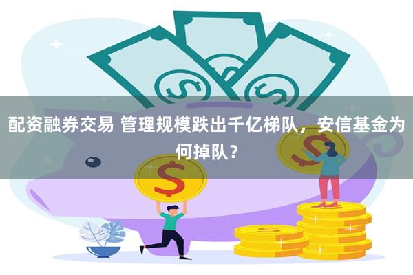 配资融券交易 管理规模跌出千亿梯队，安信基金为何掉队？