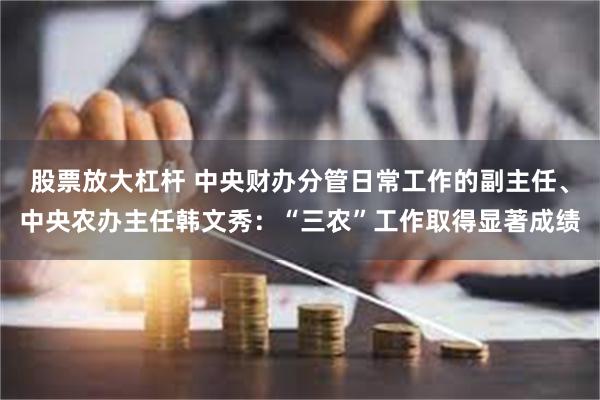 股票放大杠杆 中央财办分管日常工作的副主任、中央农办主任韩文秀：“三农”工作取得显著成绩