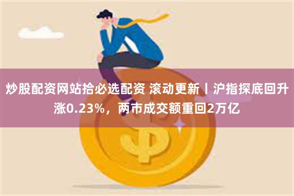 炒股配资网站拾必选配资 滚动更新丨沪指探底回升涨0.23%，两市成交额重回2万亿