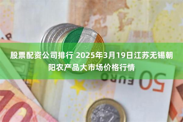 股票配资公司排行 2025年3月19日江苏无锡朝阳农产品大市场价格行情